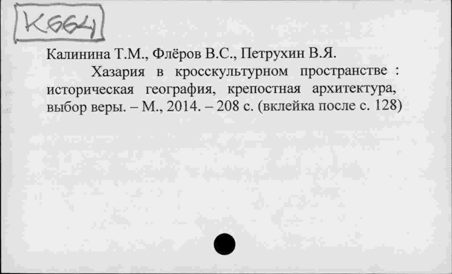 ﻿Калинина Т.М., Флёров В.С., Петрухин В.Я.
Хазария в кросскультурном пространстве : историческая география, крепостная архитектура, выбор веры. - М., 2014. - 208 с. (вклейка после с. 128)